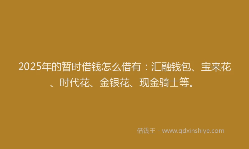 2025年的暂时借钱怎么借有：汇融钱包、宝来花、时代花、金银花、现金骑士等。