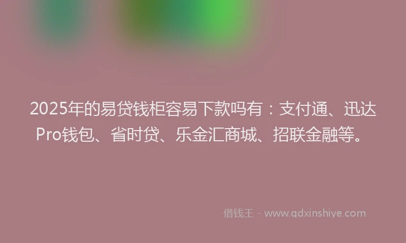 2025年的易贷钱柜容易下款吗有：支付通、迅达Pro钱包、省时贷、乐金汇商城、招联金融等。