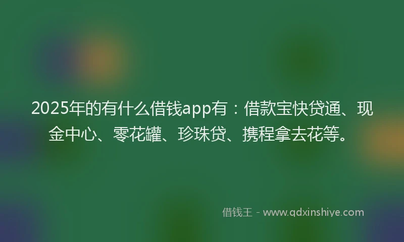 2025年的有什么借钱app有：借款宝快贷通、现金中心、零花罐、珍珠贷、携程拿去花等。