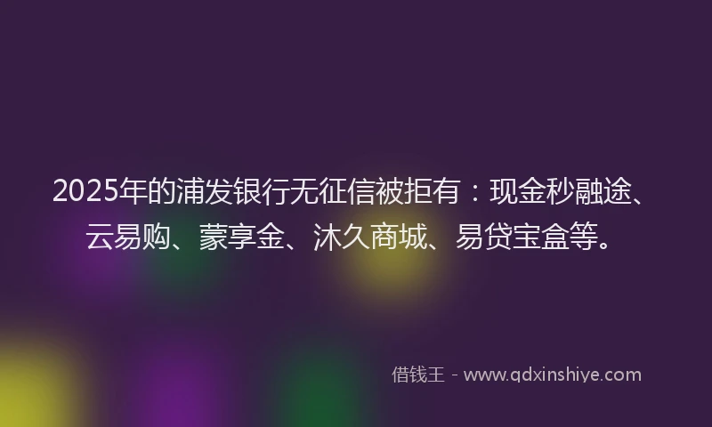 2025年的浦发银行无征信被拒有：现金秒融途、云易购、蒙享金、沐久商城、易贷宝盒等。
