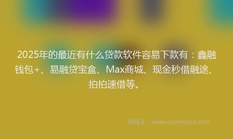 2025年的最近有什么贷款软件容易下款有：鑫融钱包+、易融贷宝盒、Max商城、现金秒借融途、拍拍速借等。
