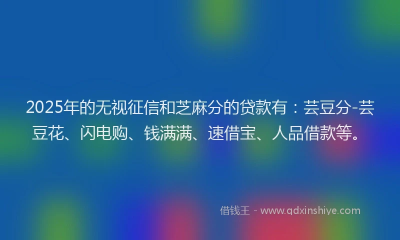2025年的无视征信和芝麻分的贷款有：芸豆分-芸豆花、闪电购、钱满满、速借宝、人品借款等。
