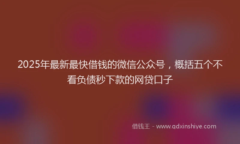 2025年最新最快借钱的微信公众号，概括五个不看负债秒下款的网贷口子