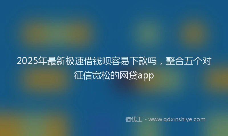 2025年最新极速借钱呗容易下款吗，整合五个对征信宽松的网贷app