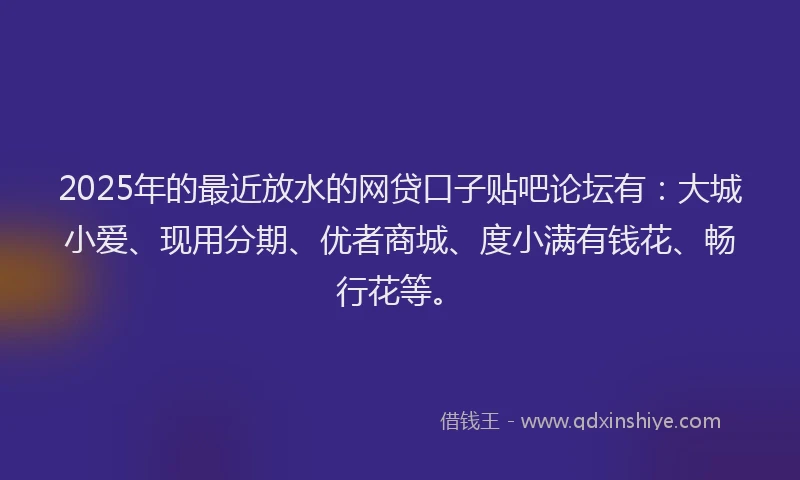 2025年的最近放水的网贷口子贴吧论坛有：大城小爱、现用分期、优者商城、度小满有钱花、畅行花等。