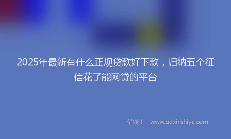 2025年最新有什么正规贷款好下款，归纳五个征信花了能网贷的平台