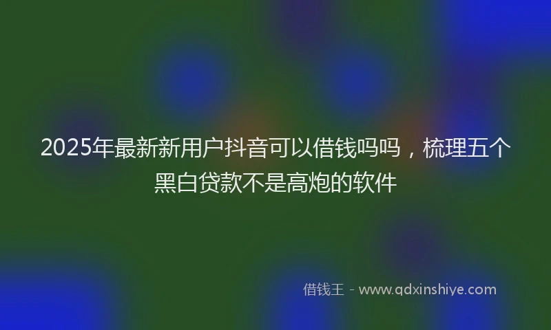 2025年最新新用户抖音可以借钱吗吗，梳理五个黑白贷款不是高炮的软件