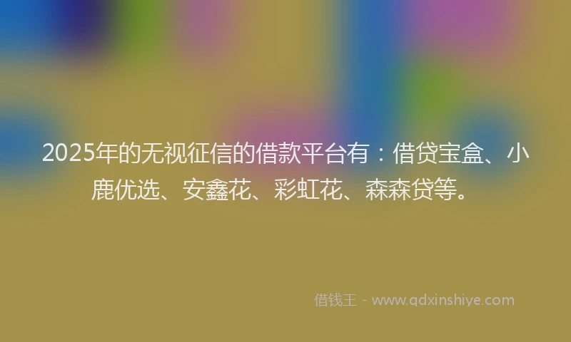 2025年的无视征信的借款平台有：借贷宝盒、小鹿优选、安鑫花、彩虹花、森森贷等。