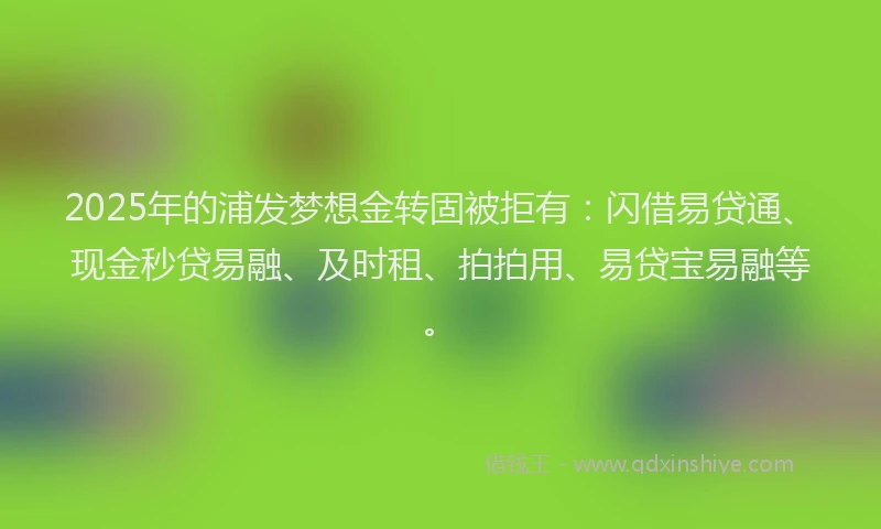 2025年的浦发梦想金转固被拒有：闪借易贷通、现金秒贷易融、及时租、拍拍用、易贷宝易融等。