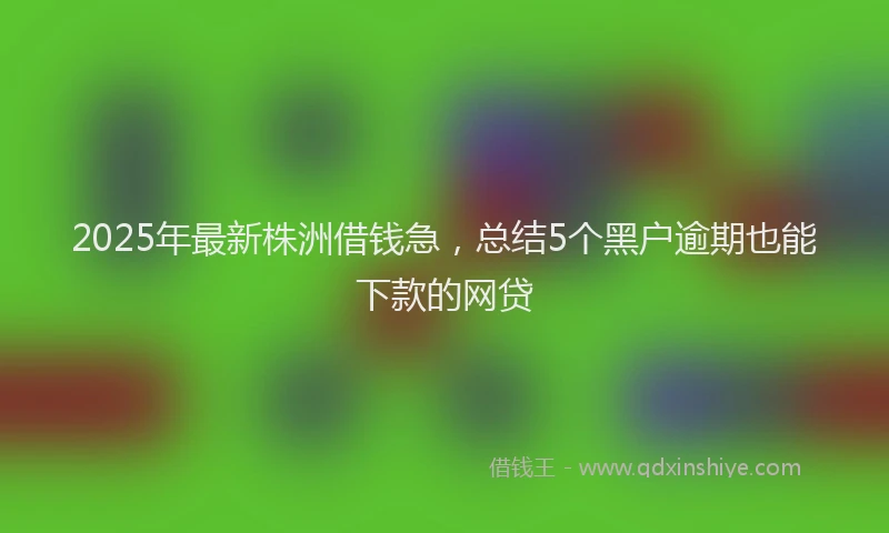 2025年最新株洲借钱急，总结5个黑户逾期也能下款的网贷
