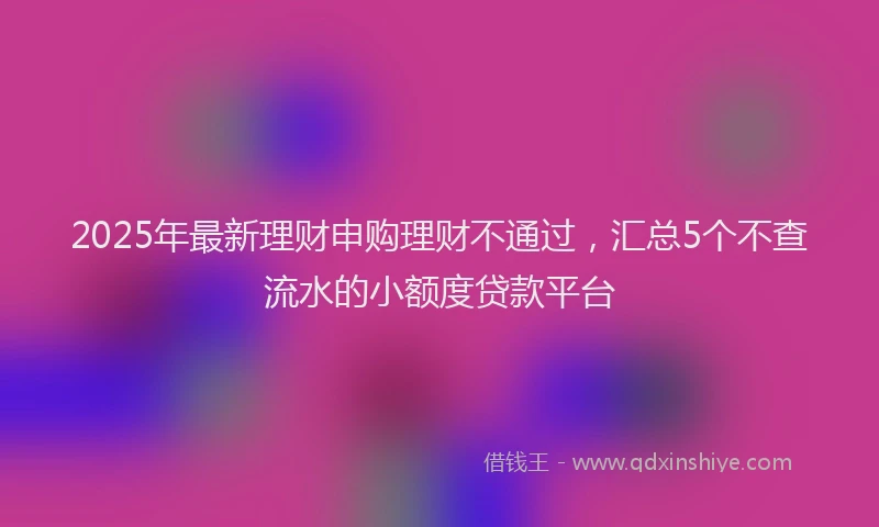 2025年最新理财申购理财不通过，汇总5个不查流水的小额度贷款平台