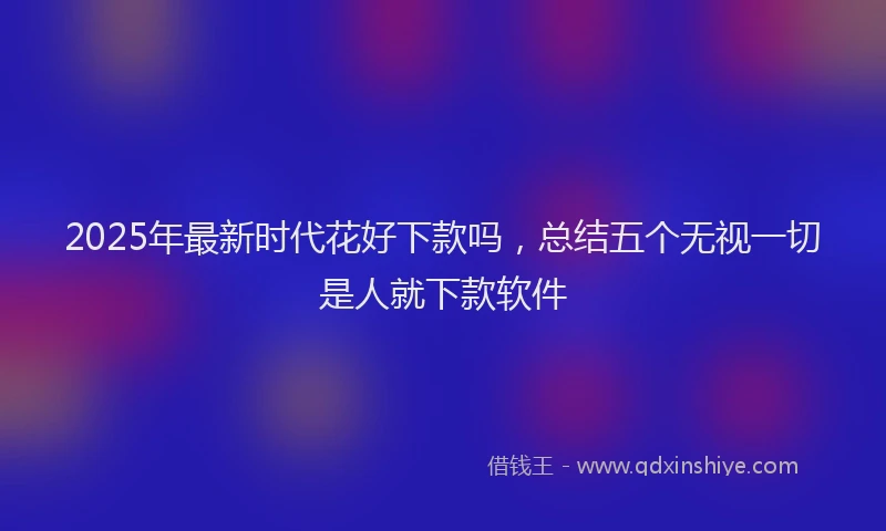 2025年最新时代花好下款吗，总结五个无视一切是人就下款软件