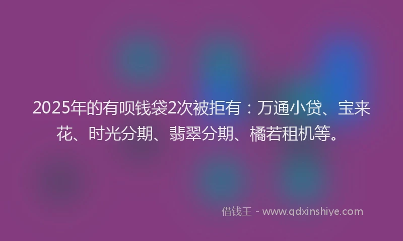 2025年的有呗钱袋2次被拒有：万通小贷、宝来花、时光分期、翡翠分期、橘若租机等。
