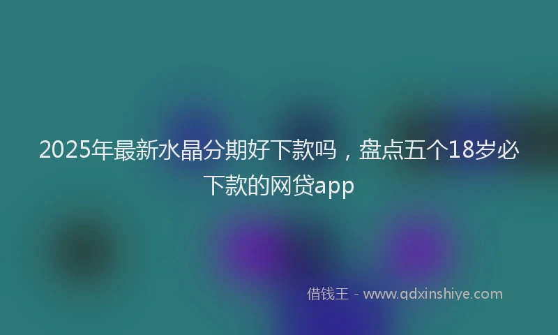 2025年最新水晶分期好下款吗，盘点五个18岁必下款的网贷app