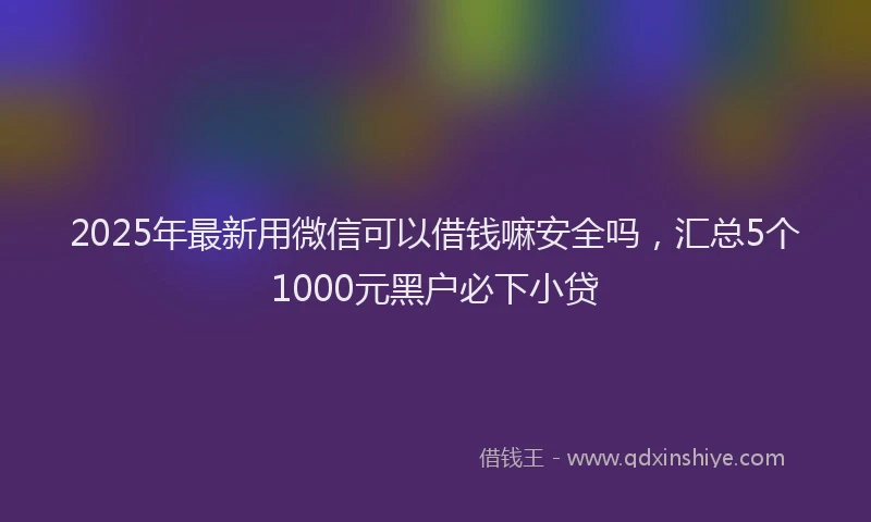 2025年最新用微信可以借钱嘛安全吗，汇总5个1000元黑户必下小贷