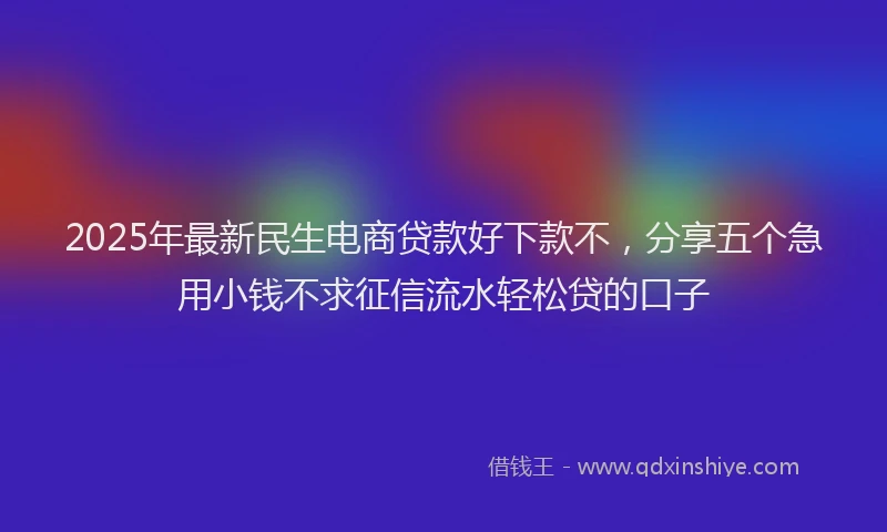 2025年最新民生电商贷款好下款不，分享五个急用小钱不求征信流水轻松贷的口子