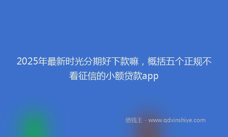 2025年最新时光分期好下款嘛，概括五个正规不看征信的小额贷款app