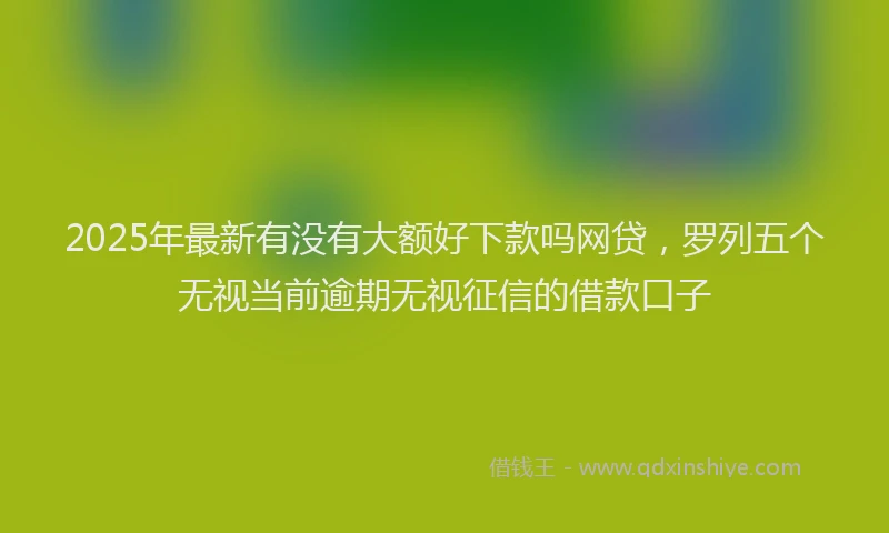 2025年最新有没有大额好下款吗网贷，罗列五个无视当前逾期无视征信的借款口子