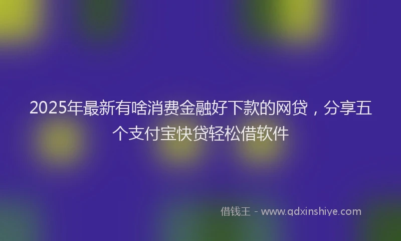 2025年最新有啥消费金融好下款的网贷，分享五个支付宝快贷轻松借软件