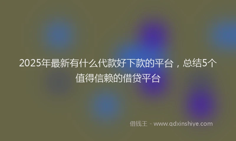 2025年最新有什么代款好下款的平台，总结5个值得信赖的借贷平台
