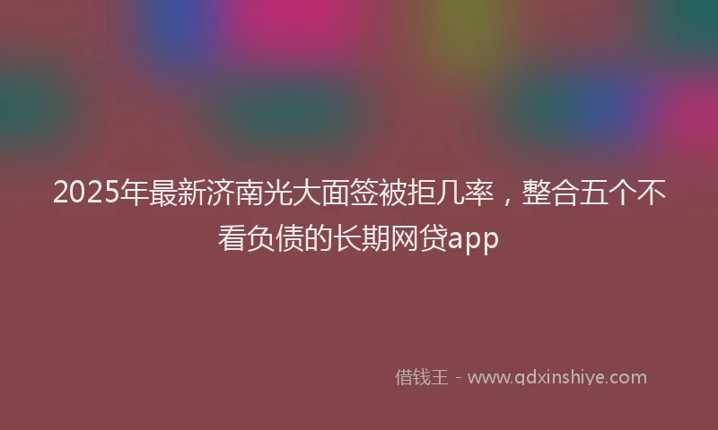 2025年最新济南光大面签被拒几率，整合五个不看负债的长期网贷app