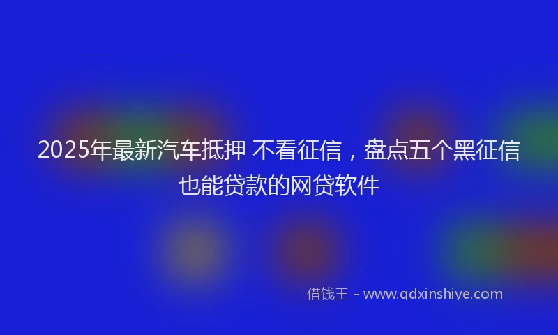 2025年最新汽车抵押 不看征信，盘点五个黑征信也能贷款的网贷软件