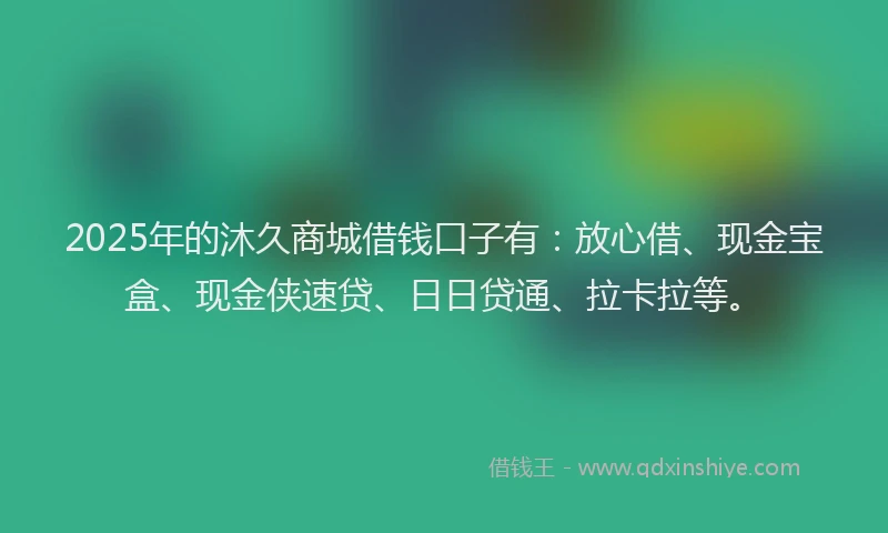2025年的沐久商城借钱口子有：放心借、现金宝盒、现金侠速贷、日日贷通、拉卡拉等。