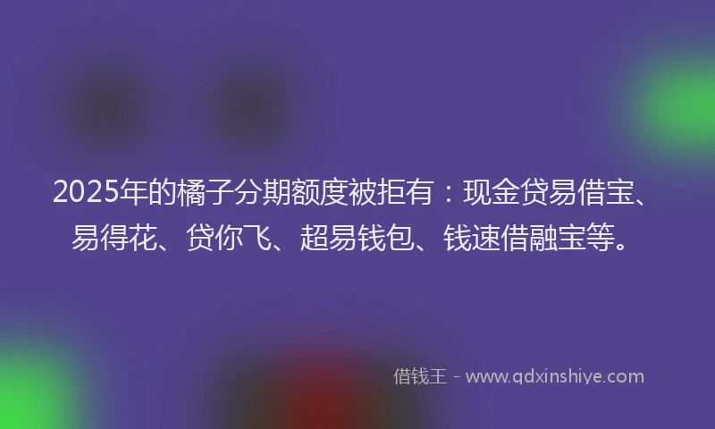 2025年的橘子分期额度被拒有：现金贷易借宝、易得花、贷你飞、超易钱包、钱速借融宝等。