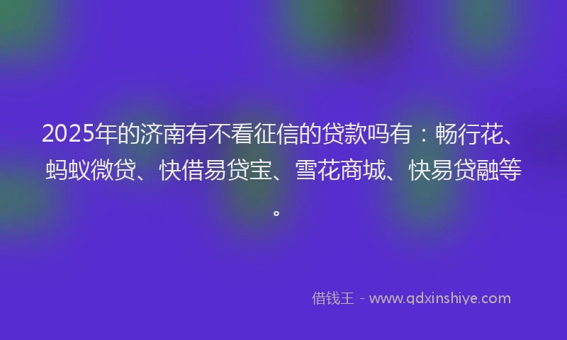 2025年的济南有不看征信的贷款吗有：畅行花、蚂蚁微贷、快借易贷宝、雪花商城、快易贷融等。
