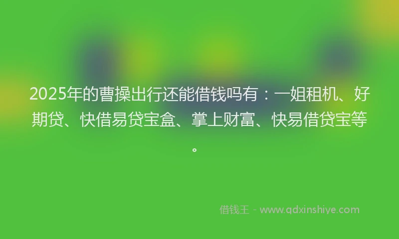 2025年的曹操出行还能借钱吗有：一姐租机、好期贷、快借易贷宝盒、掌上财富、快易借贷宝等。