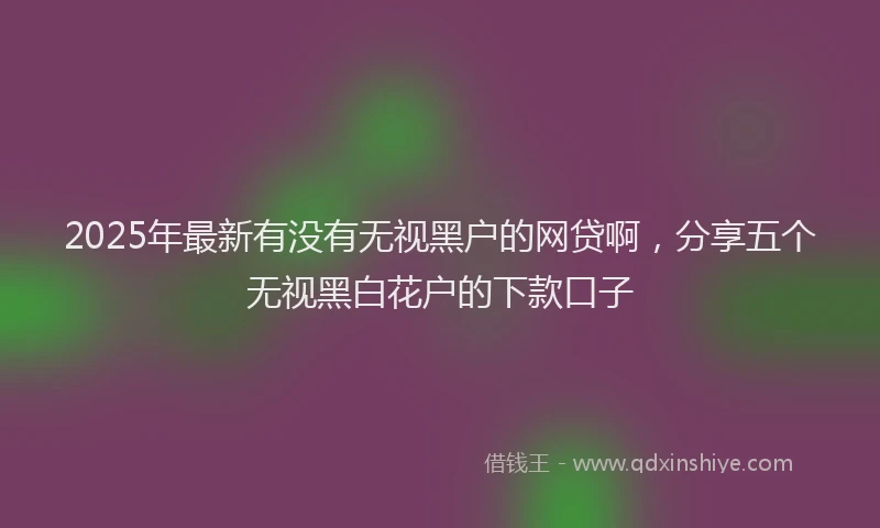 2025年最新有没有无视黑户的网贷啊，分享五个无视黑白花户的下款口子