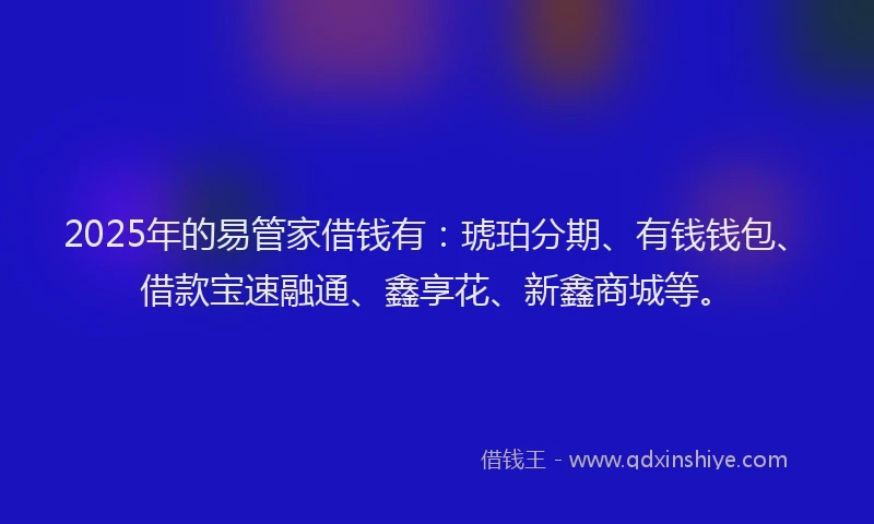 2025年的易管家借钱有：琥珀分期、有钱钱包、借款宝速融通、鑫享花、新鑫商城等。
