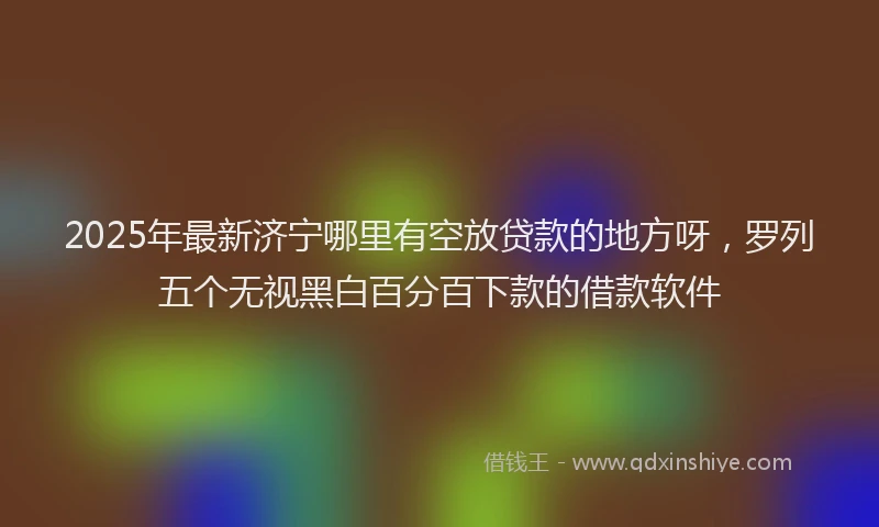 2025年最新济宁哪里有空放贷款的地方呀，罗列五个无视黑白百分百下款的借款软件