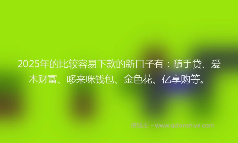 2025年的比较容易下款的新口子有：随手贷、爱木财富、哆来咪钱包、金色花、亿享购等。