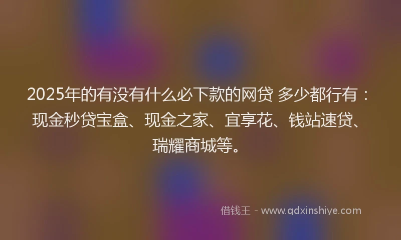 2025年的有没有什么必下款的网贷 多少都行有：现金秒贷宝盒、现金之家、宜享花、钱站速贷、瑞耀商城等。