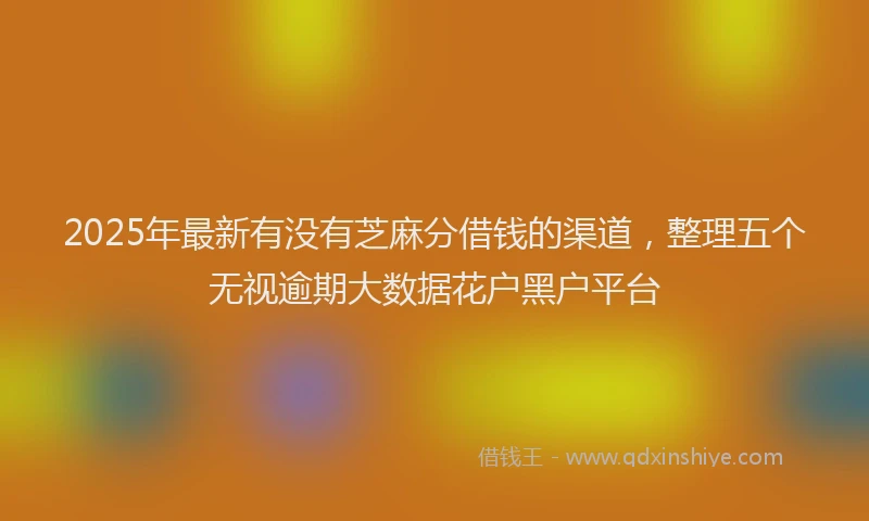 2025年最新有没有芝麻分借钱的渠道，整理五个无视逾期大数据花户黑户平台