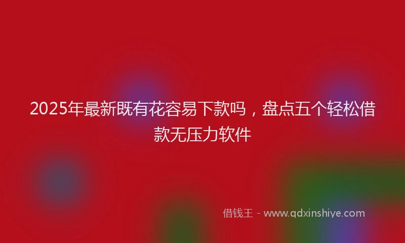 2025年最新既有花容易下款吗，盘点五个轻松借款无压力软件