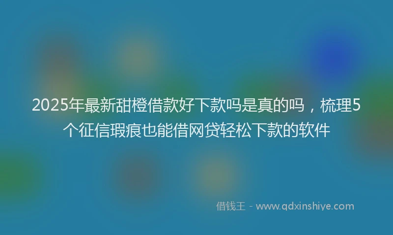 2025年最新甜橙借款好下款吗是真的吗，梳理5个征信瑕疵也能借网贷轻松下款的软件