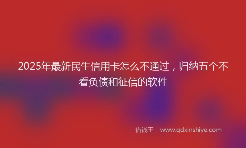 2025年最新民生信用卡怎么不通过，归纳五个不看负债和征信的软件
