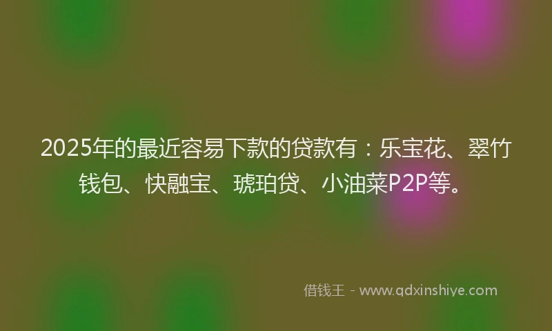 2025年的最近容易下款的贷款有：乐宝花、翠竹钱包、快融宝、琥珀贷、小油菜P2P等。