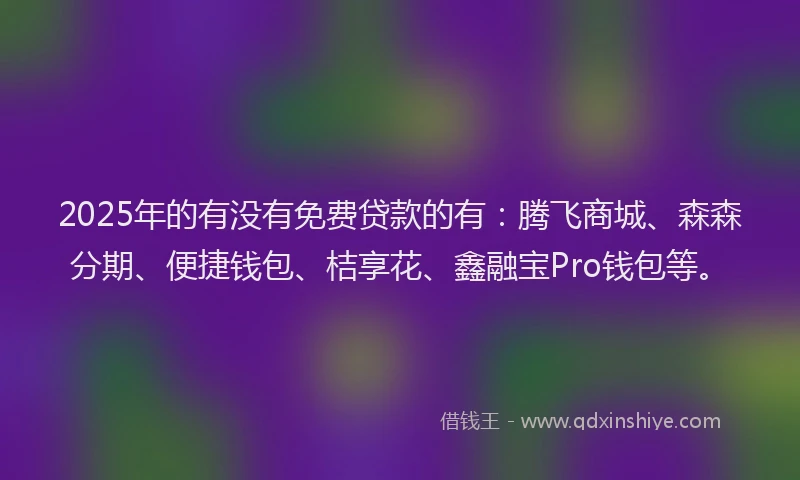 2025年的有没有免费贷款的有：腾飞商城、森森分期、便捷钱包、桔享花、鑫融宝Pro钱包等。