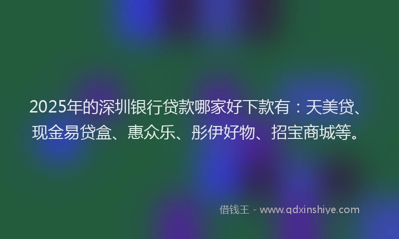 2025年的深圳银行贷款哪家好下款有：天美贷、现金易贷盒、惠众乐、彤伊好物、招宝商城等。