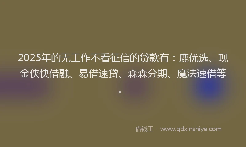 2025年的无工作不看征信的贷款有：鹿优选、现金侠快借融、易借速贷、森森分期、魔法速借等。
