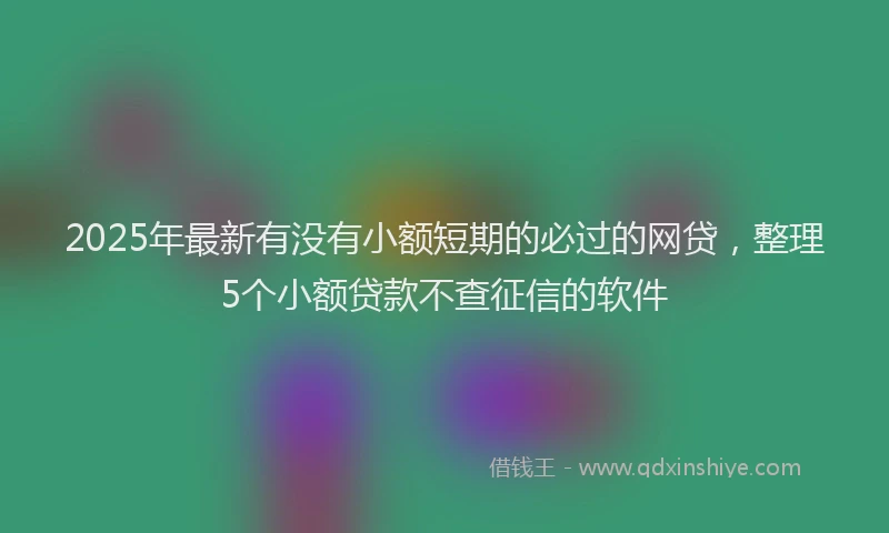 2025年最新有没有小额短期的必过的网贷，整理5个小额贷款不查征信的软件