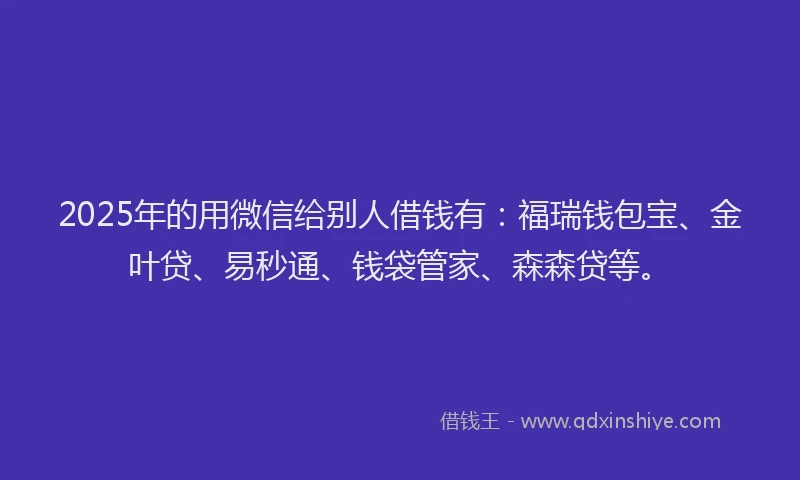 2025年的用微信给别人借钱有：福瑞钱包宝、金叶贷、易秒通、钱袋管家、森森贷等。