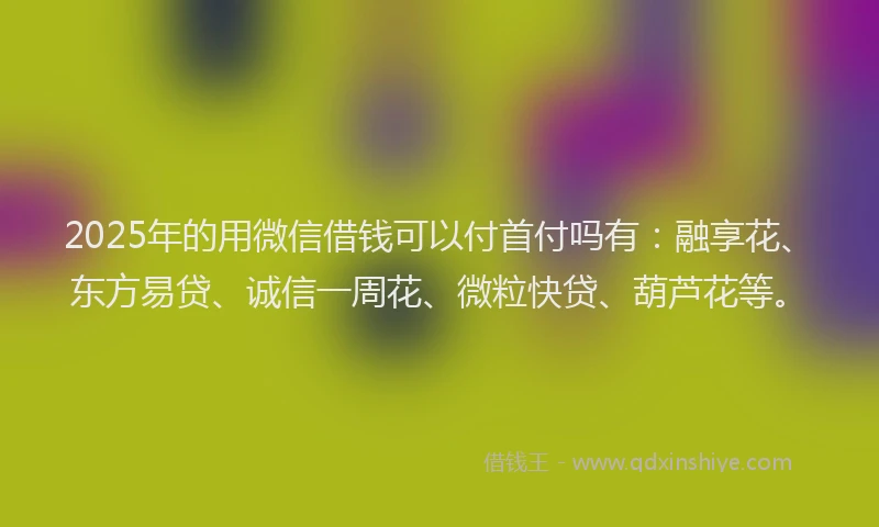 2025年的用微信借钱可以付首付吗有：融享花、东方易贷、诚信一周花、微粒快贷、葫芦花等。