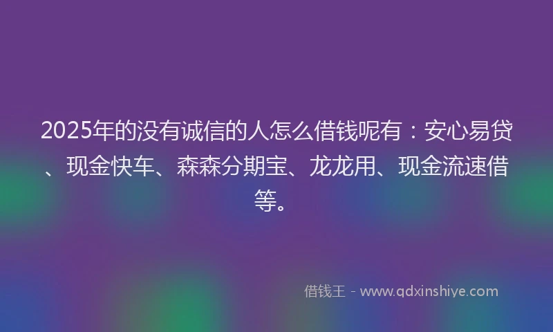 2025年的没有诚信的人怎么借钱呢有：安心易贷、现金快车、森森分期宝、龙龙用、现金流速借等。
