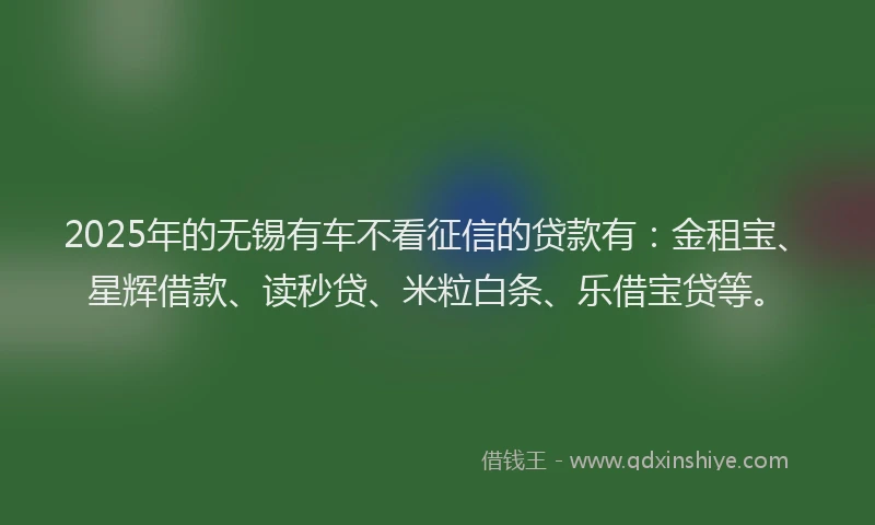 2025年的无锡有车不看征信的贷款有：金租宝、星辉借款、读秒贷、米粒白条、乐借宝贷等。