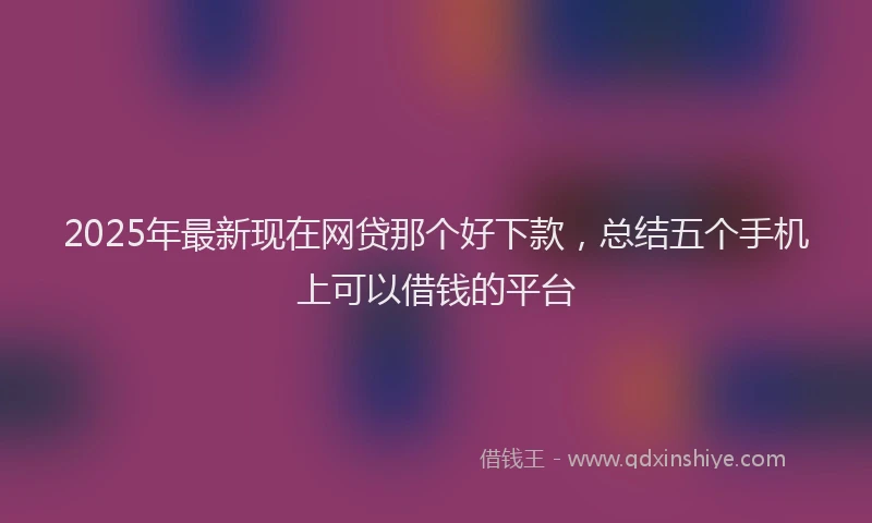 2025年最新现在网贷那个好下款，总结五个手机上可以借钱的平台
