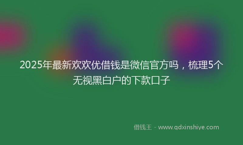 2025年最新欢欢优借钱是微信官方吗，梳理5个无视黑白户的下款口子